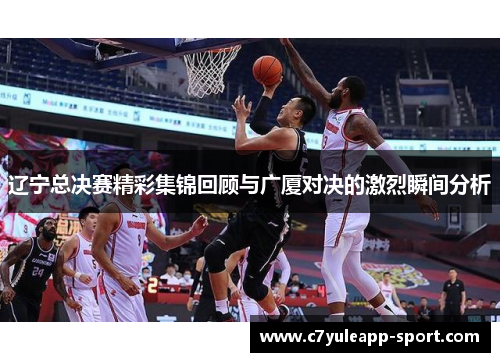 辽宁总决赛精彩集锦回顾与广厦对决的激烈瞬间分析
